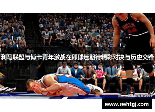 利马联盟与博卡青年激战在即球迷期待精彩对决与历史交锋