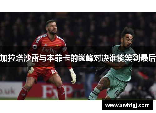 加拉塔沙雷与本菲卡的巅峰对决谁能笑到最后