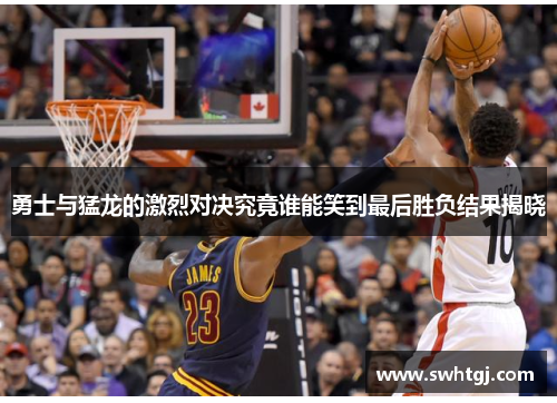 勇士与猛龙的激烈对决究竟谁能笑到最后胜负结果揭晓