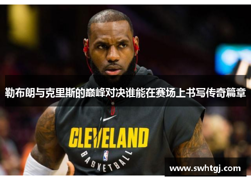 勒布朗与克里斯的巅峰对决谁能在赛场上书写传奇篇章