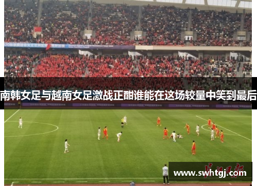 南韩女足与越南女足激战正酣谁能在这场较量中笑到最后