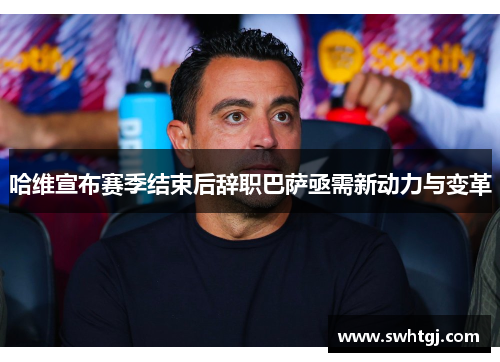 哈维宣布赛季结束后辞职巴萨亟需新动力与变革