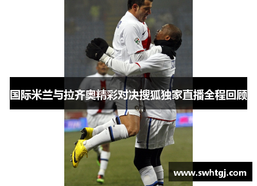 国际米兰与拉齐奥精彩对决搜狐独家直播全程回顾
