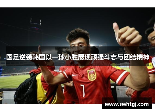 国足逆袭韩国以一球小胜展现顽强斗志与团结精神