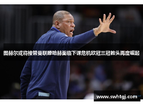 图赫尔或将接管曼联滕哈赫面临下课危机欧冠三冠教头再度崛起