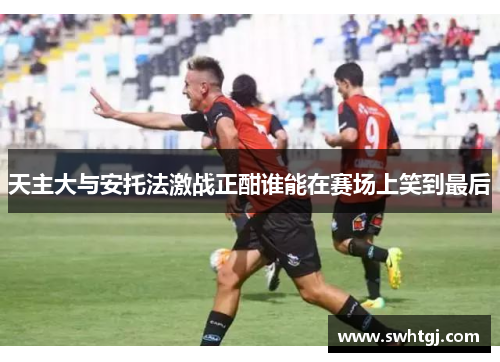 天主大与安托法激战正酣谁能在赛场上笑到最后