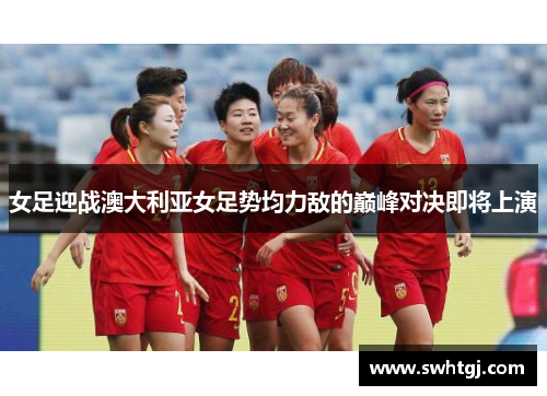 女足迎战澳大利亚女足势均力敌的巅峰对决即将上演