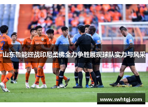 山东鲁能迎战印尼柔佛全力争胜展现球队实力与风采
