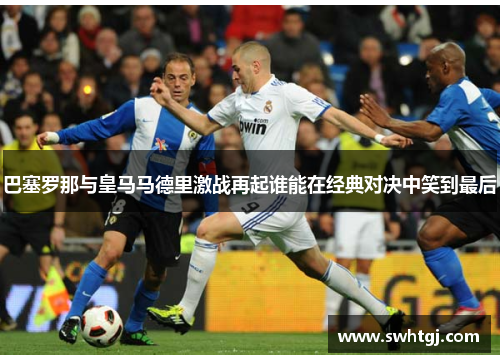 巴塞罗那与皇马马德里激战再起谁能在经典对决中笑到最后