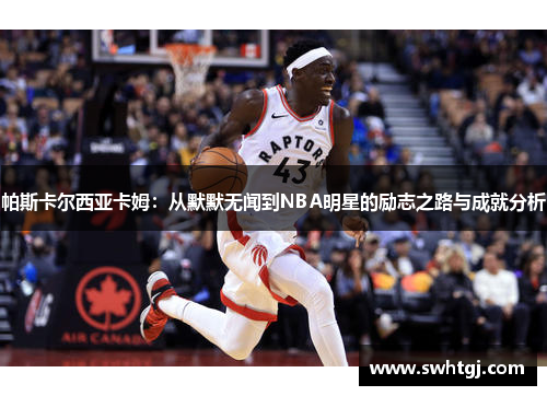 帕斯卡尔西亚卡姆：从默默无闻到NBA明星的励志之路与成就分析