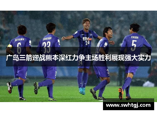 广岛三箭迎战熊本深红力争主场胜利展现强大实力