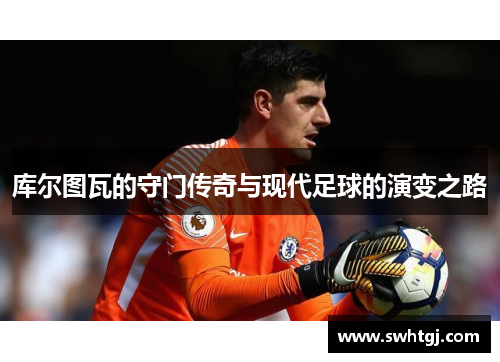 库尔图瓦的守门传奇与现代足球的演变之路