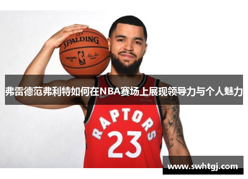 弗雷德范弗利特如何在NBA赛场上展现领导力与个人魅力