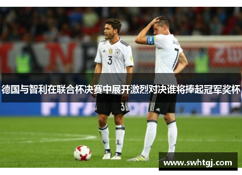 德国与智利在联合杯决赛中展开激烈对决谁将捧起冠军奖杯