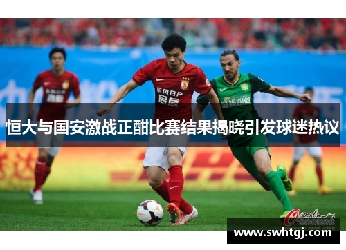 恒大与国安激战正酣比赛结果揭晓引发球迷热议