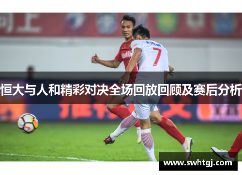 恒大与人和精彩对决全场回放回顾及赛后分析