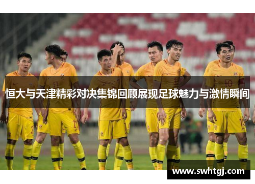 恒大与天津精彩对决集锦回顾展现足球魅力与激情瞬间