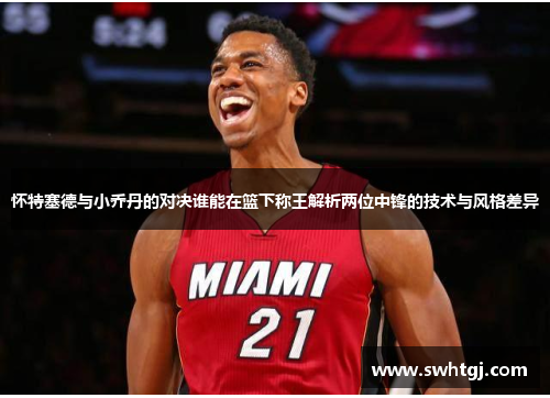 怀特塞德与小乔丹的对决谁能在篮下称王解析两位中锋的技术与风格差异